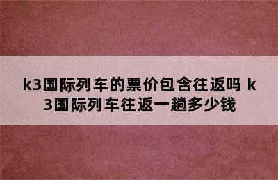 k3国际列车的票价包含往返吗 k3国际列车往返一趟多少钱